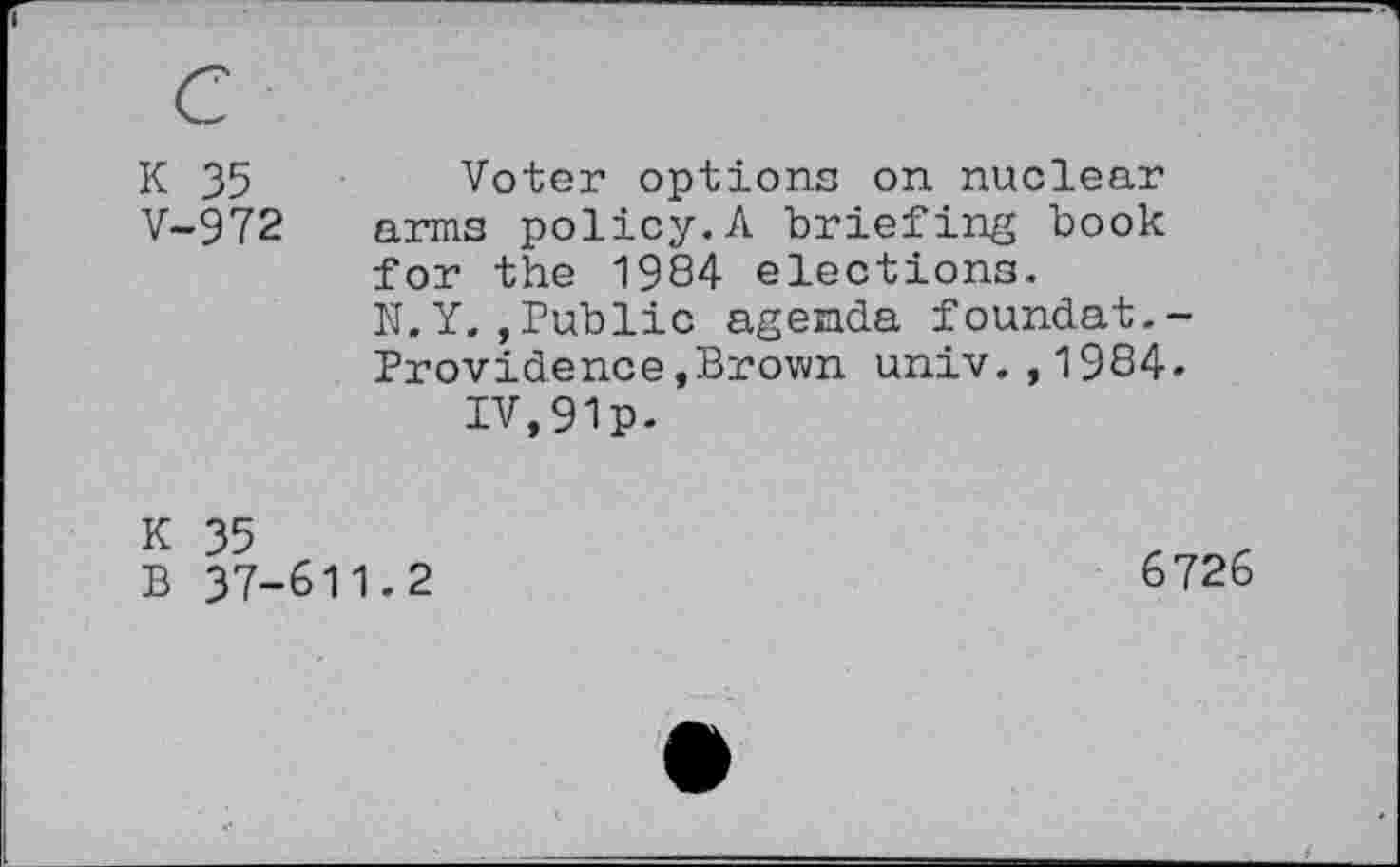 ﻿K 35	Voter options on nuclear
V-972 arms policy.A briefing book for the 1984 elections.
N.Y.,Public agenda foundat.-Providence»Brown univ.,1984» IV,91p.
K 35
B 37-611.2
6726